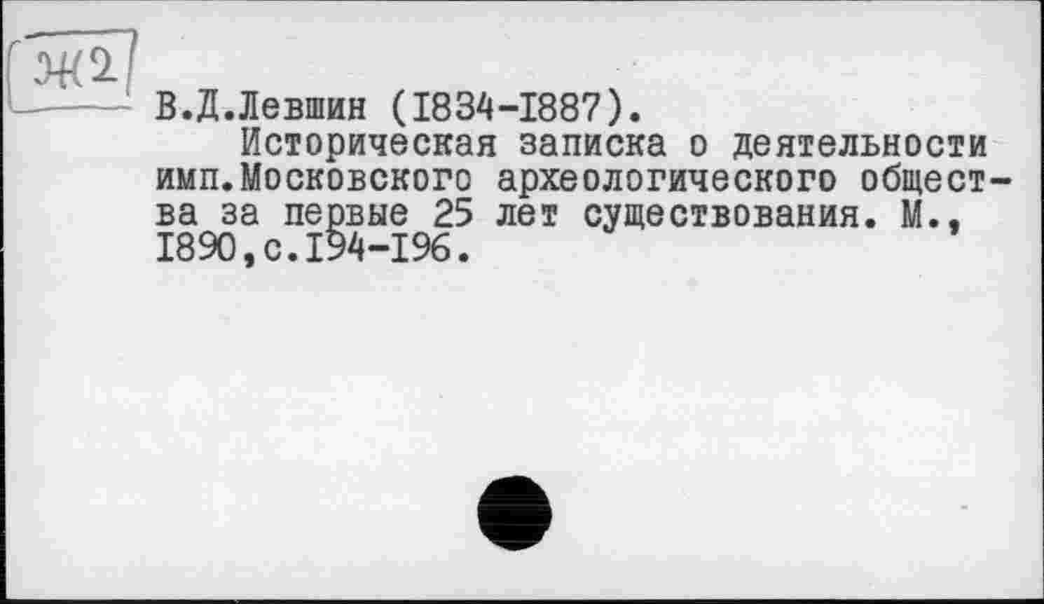 ﻿В.Д.Левшин (1834-1887).
Историческая записка о деятельности имп.Московского археологического общества за первые 25 лет существования. М., 1890.0.194-1%.